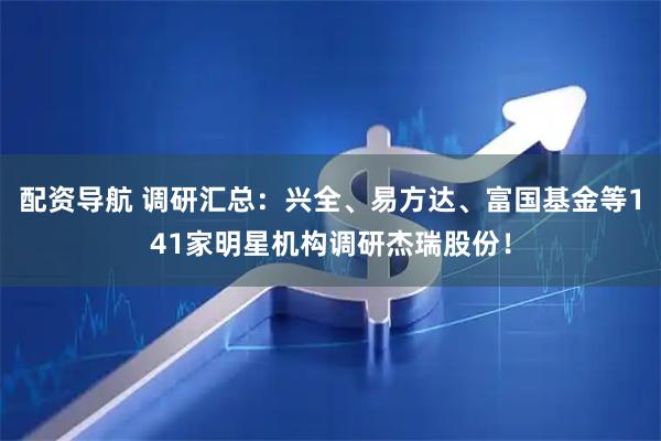 配资导航 调研汇总：兴全、易方达、富国基金等141家明星机构调研杰瑞股份！