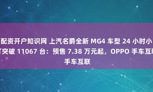 配资开户知识网 上汽名爵全新 MG4 车型 24 小时小订突破 11067 台：预售 7.38 万元起，OPPO 手车互联