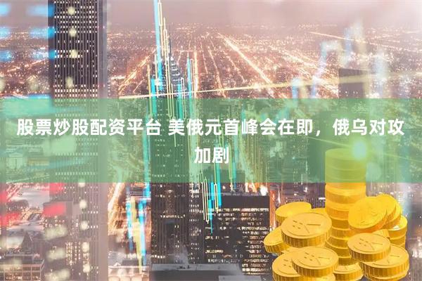 股票炒股配资平台 美俄元首峰会在即，俄乌对攻加剧