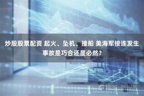 炒股股票配资 起火、坠机、撞船 美海军接连发生事故是巧合还是必然？