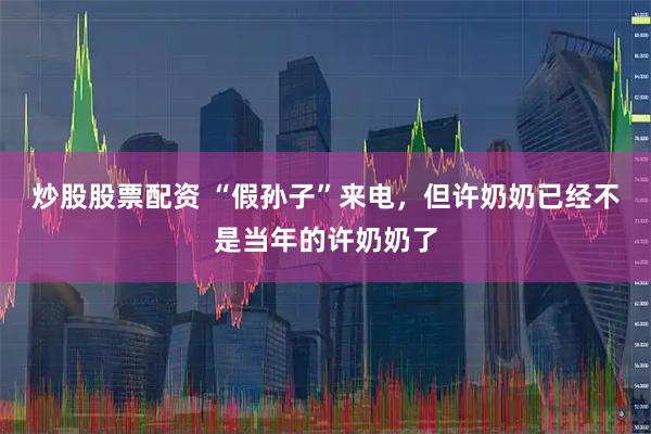 炒股股票配资 “假孙子”来电，但许奶奶已经不是当年的许奶奶了