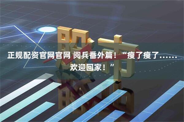 正规配资官网官网 阅兵番外篇！“瘦了瘦了……欢迎回家！”