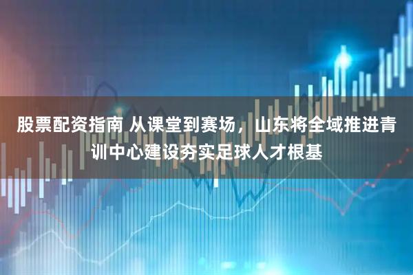 股票配资指南 从课堂到赛场，山东将全域推进青训中心建设夯实足球人才根基