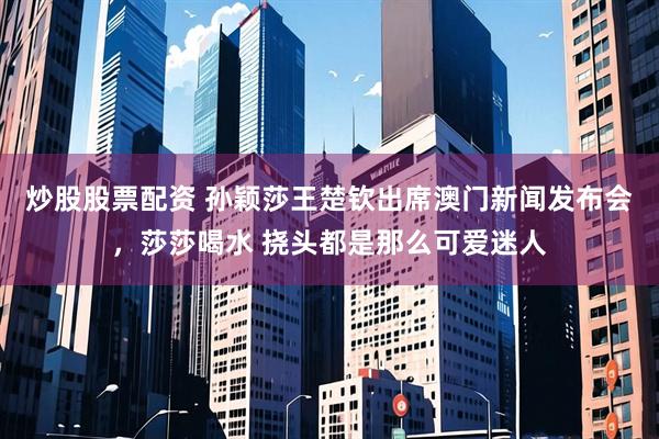 炒股股票配资 孙颖莎王楚钦出席澳门新闻发布会，莎莎喝水 挠头都是那么可爱迷人