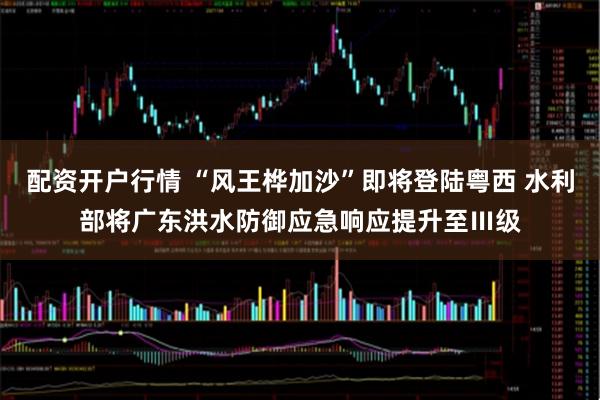 配资开户行情 “风王桦加沙”即将登陆粤西 水利部将广东洪水防御应急响应提升至Ⅲ级