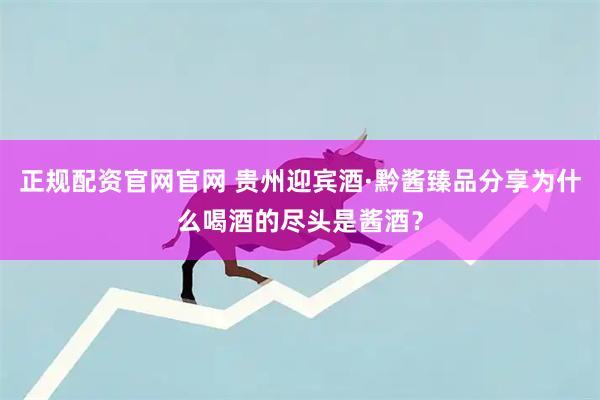 正规配资官网官网 贵州迎宾酒·黔酱臻品分享为什么喝酒的尽头是酱酒？