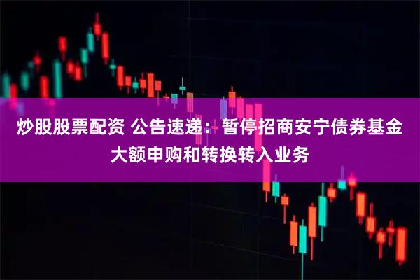 炒股股票配资 公告速递：暂停招商安宁债券基金大额申购和转换转入业务