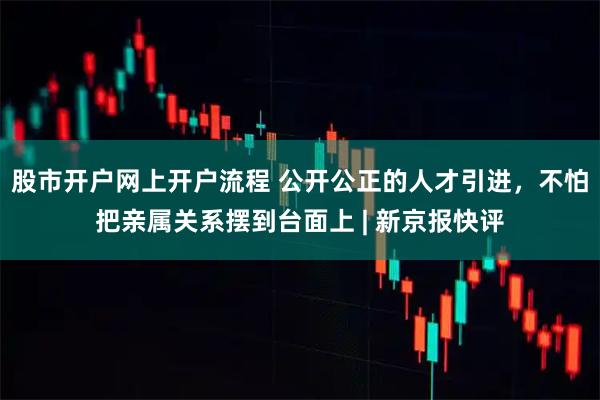 股市开户网上开户流程 公开公正的人才引进，不怕把亲属关系摆到台面上 | 新京报快评