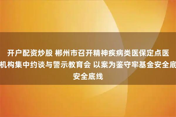 开户配资炒股 郴州市召开精神疾病类医保定点医疗机构集中约谈与警示教育会 以案为鉴守牢基金安全底线