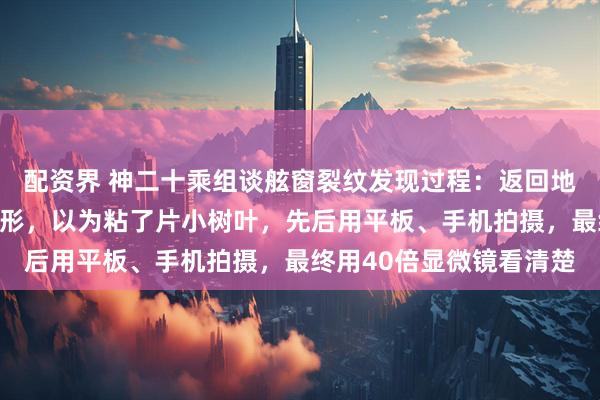 配资界 神二十乘组谈舷窗裂纹发现过程：返回地球前一天发现一个三角形，以为粘了片小树叶，先后用平板、手机拍摄，最终用40倍显微镜看清楚
