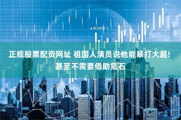 正规股票配资网址 祖国人演员说他能暴打大超! 甚至不需要借助氪石