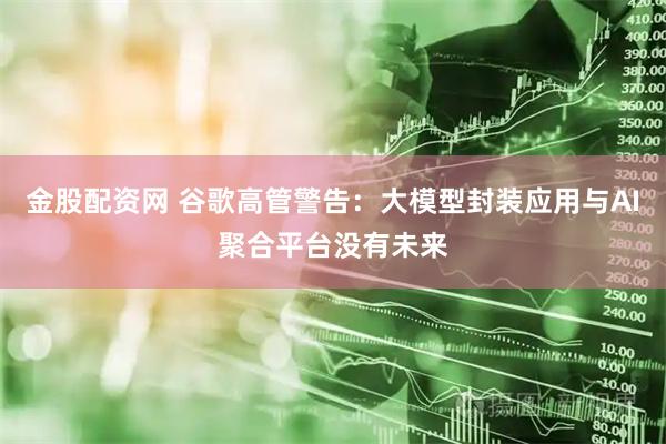 金股配资网 谷歌高管警告：大模型封装应用与AI聚合平台没有未来