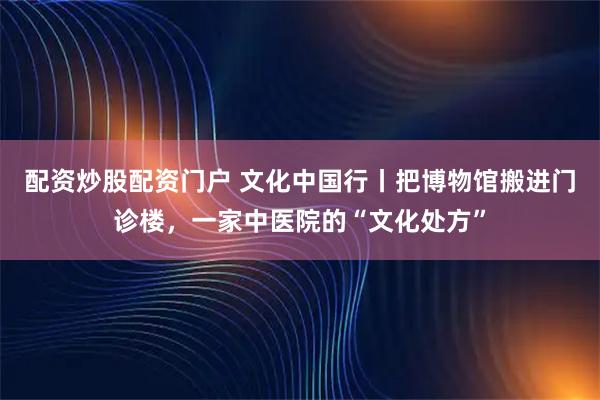 配资炒股配资门户 文化中国行丨把博物馆搬进门诊楼，一家中医院的“文化处方”