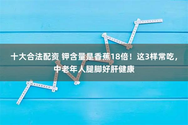 十大合法配资 钾含量是香蕉18倍！这3样常吃，中老年人腿脚好肝健康